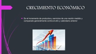 CRECIMIENTO ECONÓMICO
 Es el incremento de productos y servicios de una nación medido y
comparado generalmente contra el año y calendario anterior
 