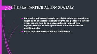 ¿QUÉ ES LA PARTICIPACIÓN SOCIAL?
 En la educación requiere de la colaboración sistemática y
organizada de actores sociales como los padres de familia
y representantes de sus asociaciones , maestros y
representantes de su organización sindical directivos
escolares etc.
 Es un legitimo derecho de los ciudadanos.
 