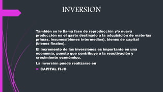 INVERSION
También se le llama fase de reproducción y/o nueva
producción es el gasto destinado a la adquisición de materias
primas, insumos(bienes intermedios), bienes de capital
(bienes finales).
El incremento de las inversiones es importante en una
economía, puesto que contribuye a la reactivación y
crecimiento económico.
La inversión puede realizarse en
 CAPITAL FIJO
 