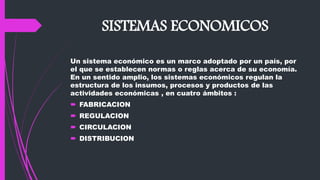 SISTEMAS ECONOMICOS
Un sistema económico es un marco adoptado por un país, por
el que se establecen normas o reglas acerca de su economía.
En un sentido amplio, los sistemas económicos regulan la
estructura de los insumos, procesos y productos de las
actividades económicas , en cuatro ámbitos :
 FABRICACION
 REGULACION
 CIRCULACION
 DISTRIBUCION
 