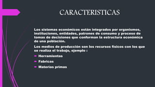 CARACTERISTICAS
Los sistemas económicos están integrados por organismos,
instituciones, entidades, patrones de consumo y proceso de
tomas de decisiones que conforman la estructura económica
de una población.
Los medios de producción son los recursos físicos con los que
se realiza el trabajo, ejemplo :
 Herramientas
 Fabricas
 Materias primas
 