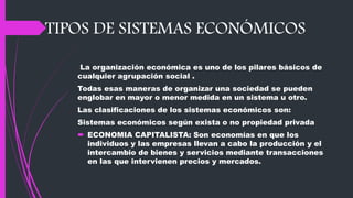 TIPOS DE SISTEMAS ECONÓMICOS
La organización económica es uno de los pilares básicos de
cualquier agrupación social .
Todas esas maneras de organizar una sociedad se pueden
englobar en mayor o menor medida en un sistema u otro.
Las clasificaciones de los sistemas económicos son:
Sistemas económicos según exista o no propiedad privada
 ECONOMIA CAPITALISTA: Son economías en que los
individuos y las empresas llevan a cabo la producción y el
intercambio de bienes y servicios mediante transacciones
en las que intervienen precios y mercados.
 