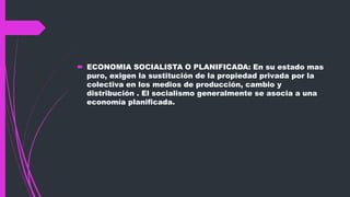  ECONOMIA SOCIALISTA O PLANIFICADA: En su estado mas
puro, exigen la sustitución de la propiedad privada por la
colectiva en los medios de producción, cambio y
distribución . El socialismo generalmente se asocia a una
economía planificada.
 