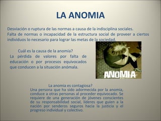 LA ANOMIA Desviación o ruptura de las normas a causa de la indisciplina sociales. Falta de normas o incapacidad de la estructura social de proveer a ciertos individuos lo necesario para lograr las metas de la sociedad.  Cuál es la causa de la anomia? La pérdida de valores por falta de educación o por procesos equivocados que conducen a la situación anómala. La anomia es contagiosa? Una persona que ha sido adormecida por la anomia, conduce a otras personas al proceder equivocado. Se requiere de una generación de jóvenes conscientes de su responsabilidad social, líderes que guíen a la nación por senderos seguros hacia la justicia y el progreso individual y colectivo. 
