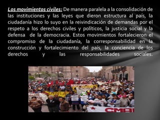Los movimientos civiles: De manera paralela a la consolidación de
las instituciones y las leyes que dieron estructura al país, la
ciudadanía hizo lo suyo en la reivindicación de demandas por el
respeto a los derechos civiles y políticos, la justicia social y la
defensa de la democracia. Estos movimientos fortalecieron el
compromiso de la ciudadanía, la corresponsabilidad en la
construcción y fortalecimiento del país, la conciencia de los
derechos        y      las      responsabilidades         sociales.
 