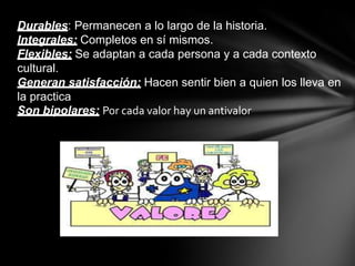 Durables: Permanecen a lo largo de la historia.
Integrales: Completos en sí mismos.
Flexibles: Se adaptan a cada persona y a cada contexto
cultural.
Generan satisfacción: Hacen sentir bien a quien los lleva en
la practica
Son bipolares: Por cada valor hay un antivalor
 