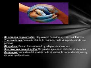 Se ordenan en jerarquías: Hay valores superiores y valores inferiores
Trascendentes: Van más allá de lo concreto, de la vida particular de una
persona
Dinámicos: Se van transformando y adaptando a la época
Son diversos en aplicación: Se pueden ejercer en distintas situaciones
Complejos: Necesitan del análisis de la situación, la capacidad de juicio y
de toma de decisiones.
 