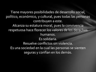 Tiene mayores posibilidades de desarrollo social,
político, económico, y cultural, pues todas las personas
                   contribuyen a este.
     Alcanza su estatura moral, pues la convivencia
 respetuosa hace florecer los valores de los derechos
                        humanos.
                       Es solidaria.
            Resuelve conflictos sin violencia.
   Es una sociedad en la cual las personas se sienten
             seguras y confían en los demás.
 