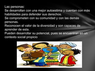 Las personas:
Se desarrollan con una mejor autoestima y cuentan con más
habilidades para defender sus derechos.
Se comprometen con su comunidad y con las demás
personas.
Reconocen el valor de la diversidad y son capaces de
aprender de esta.
Pueden desarrollar su potencial, pues se encuentran en un
contexto social propicio
 