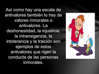 Así como hay una escala de
antivalores también lo hay de
      valores inmorales o
         antivalores. La
 deshonestidad, la injusticia,
      la intransigencia, la
 intolerancia y la traición son
       ejemplos de estos
    antivalores que rigen la
  conducta de las personas
            inmorales.
 