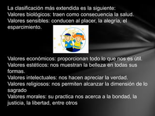 La clasificación más extendida es la siguiente:
Valores biológicos: traen como consecuencia la salud.
Valores sensibles: conducen al placer, la alegría, el
esparcimiento.




Valores económicos: proporcionan todo lo que nos es útil.
Valores estéticos: nos muestran la belleza en todas sus
formas.
Valores intelectuales: nos hacen apreciar la verdad.
Valores religiosos: nos permiten alcanzar la dimensión de lo
sagrado
Valores morales: su practica nos acerca a la bondad, la
justicia, la libertad, entre otros
 