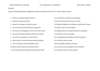 LENGUA CASTELLANA Y LITERATURA LOS 7 VALORES DEL “SE”/ GRAMÁTICA PROF. DAVID J. CALZADO
EJERCICIO:
Analice morfosintácticamente las siguientes oraciones y determine el valor de “se” entre los siete existentes.
1. Paloma se considera bastante indecisa.
2. Hambre se escribe con hache.
3. Raquel se ha tragado un hueso sin querer.
4. Paco se ducha durante todo el año con agua fría.
5. Se convoca a los delegados el lunes a las seis de la tarde.
6. Ana y Juan se preparan todas las noches una infusión.
7. La carrera se suspendió a causa de la lluvia.
8. Pepe se toma un zumo de naranja todas las mañanas.
9. Ese crío siempre se está mordiendo las uñas.
10. María y Silvia siempre se recomiendan libros.
11. En la Escuela Oficial de Idiomas se dan clases de árabe.
12. Los familiares se abrazaron emocionados.
13. José se lee los libros de Verne en un tirón.
14. Después del debate, los candidatos se estrecharon la mano.
15. Los dos se tienen mucho respeto.
16. Rodrigo siempre se acuerda de todos los cumpleaños.
17. Se disfruta más con los amigos.
18. Los protagonistas se besaban al final de la película.
19. Los niños se visten ya solos.
20. En las grandes ciudades se vive peor.
21. Los manuscritos se copiaban en los monasterios.
22. En Italia se come a la una de la tarde.
 