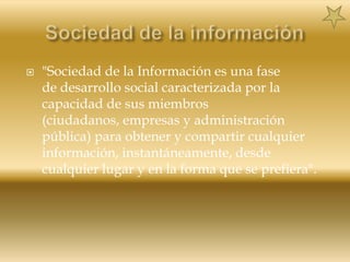 Sociedad de la información"Sociedad de la Información es una fase de desarrollo social caracterizada por la capacidad de sus miembros (ciudadanos, empresas y administración pública) para obtener y compartir cualquier información, instantáneamente, desde cualquier lugar y en la forma que se prefiera".