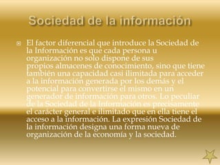 Sociedad de la informaciónEl factor diferencial que introduce la Sociedad de la Información es que cada persona u organización no solo dispone de sus        propios almacenes de conocimiento, sino que tiene también una capacidad casi ilimitada para acceder a la información generada por los demás y el potencial para convertirse el mismo en un generador de información para otros. Lo peculiar de la Sociedad de la Información es precisamente el carácter general e ilimitado que en ella tiene el acceso a la información. La expresión Sociedad de la información designa una forma nueva de organización de la economía y la sociedad.