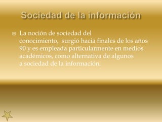 Sociedad de la informaciónLa noción de sociedad del conocimiento,  surgió hacia finales de los años 90 y es empleada particularmente en medios académicos, como alternativa de algunos a sociedad de la información.