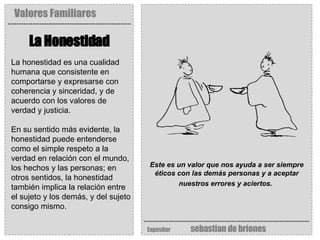 Valores Familiares Expositor   sebastian de briones La Honestidad Este es un valor que nos ayuda a ser siempre éticos con las demás personas y a aceptar nuestros errores y aciertos.   La honestidad es una cualidad humana que consistente en comportarse y expresarse con coherencia y sinceridad, y de acuerdo con los valores de verdad y justicia.  En su sentido más evidente, la honestidad puede entenderse como el simple respeto a la verdad en relación con el mundo, los hechos y las personas; en otros sentidos, la honestidad también implica la relación entre el sujeto y los demás, y del sujeto consigo mismo.  