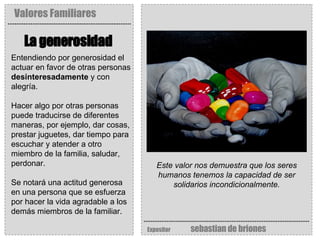 Valores Familiares Expositor   sebastian de briones La generosidad   Este valor nos demuestra que los seres humanos tenemos la capacidad de ser solidarios incondicionalmente. Entendiendo por generosidad el actuar en favor de otras personas  desinteresadamente  y con alegría.  Hacer algo por otras personas puede traducirse de diferentes maneras, por ejemplo, dar cosas, prestar juguetes, dar tiempo para escuchar y atender a otro miembro de la familia, saludar, perdonar. Se notará una actitud generosa en una persona que se esfuerza por hacer la vida agradable a los demás miembros de la familiar. 