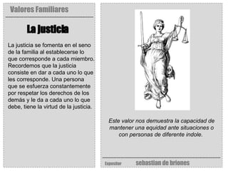 Valores Familiares Expositor   sebastian de briones La justicia   Este valor nos demuestra la capacidad de mantener una equidad ante situaciones o con personas de diferente indole.   La justicia se fomenta en el seno de la familia al establecerse lo que corresponde a cada miembro. Recordemos que la justicia consiste en dar a cada uno lo que les corresponde. Una persona que se esfuerza constantemente por respetar los derechos de los demás y le da a cada uno lo que debe, tiene la virtud de la justicia.   