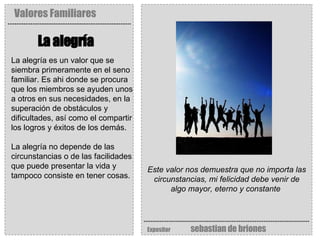 Valores Familiares Expositor   sebastian de briones La alegría   Este valor nos demuestra que no importa las circunstancias, mi felicidad debe venir de algo mayor, eterno y constante   La alegría es un valor que se siembra primeramente en el seno familiar. Es ahi donde se procura que los miembros se ayuden unos a otros en sus necesidades, en la superación de obstáculos y dificultades, así como el compartir los logros y éxitos de los demás.  La alegría no depende de las circunstancias o de las facilidades que puede presentar la vida y tampoco consiste en tener cosas.  