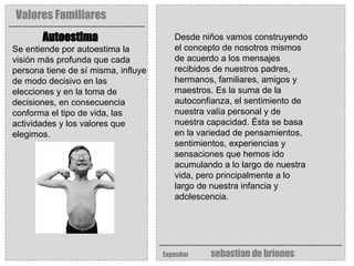 Valores Familiares Expositor   sebastian de briones Autoestima   Se entiende por autoestima la visión más profunda que cada persona tiene de sí misma, influye de modo decisivo en las elecciones y en la toma de decisiones, en consecuencia conforma el tipo de vida, las actividades y los valores que elegimos. Desde niños vamos construyendo el concepto de nosotros mismos de acuerdo a los mensajes recibidos de nuestros padres, hermanos, familiares, amigos y maestros. Es la suma de la autoconfianza, el sentimiento de nuestra valía personal y de nuestra capacidad. Ésta se basa en la variedad de pensamientos, sentimientos, experiencias y sensaciones que hemos ido acumulando a lo largo de nuestra vida, pero principalmente a lo largo de nuestra infancia y adolescencia. 