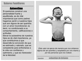 Valores Familiares Expositor   sebastian de briones Autoestima   Este valor se ejerce de manera que nos sintamos dignos de ser queridos y aceptados por uno mismo y por las personas que nos rodean. Si queremos construir una personalidad fuerte y equilibrada, es de vital importancia que como padres hagamos sentir a nuestros hijos que son dignos de ser queridos con un amor incondicional, es decir, no condicionado a su comportamiento, calificaciones o actitudes. Elevar la autoestima de nuestros hijos es de vital importancia, ya que contribuimos a que desarrolle la convicción de que es estimado y valorado, que es competente para enfrentarse a la vida con confianza y optimismo, y que es merecedor de la felicidad. 
