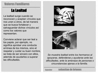 Valores Familiares Expositor   sebastian de briones La Lealtad   Se muestra lealtad entre los hermanos al apoyarse, defenderse y ayudarse ante las dificultades, ante la amenaza de personas o circunstancias ajenas a la familia.   La lealtad surge cuando se reconocen y aceptan vínculos que nos unen a otros, de tal manera que se busca fortalecer y salvaguardar dichos vínculos así como los valores que representan.  Conviene aclarar que ser leal a los papás, por ejemplo, no significa aprobar una conducta errónea de los mismos, sino el respetar y cuidar su buen nombre, se trata de ser sincero con ellos, además de ayudarlos a superar las dificultades. 
