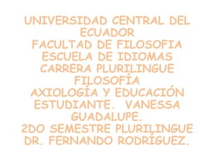 UNIVERSIDAD CENTRAL DEL
         ECUADOR
  FACULTAD DE FILOSOFIA
   ESCUELA DE IDIOMAS
   CARRERA PLURILINGUE
        FILOSOFÍA
 AXIOLOGÍA Y EDUCACIÓN
  ESTUDIANTE. VANESSA
       GUADALUPE.
2DO SEMESTRE PLURILINGUE
DR. FERNANDO RODRÍGUEZ.
 