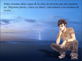 Todos tenemos ideas vagas de la clase de persona que nos gustaría ser. Hagamos fuerte y claro ese Ideal y lancémonos a la aventura de vivirlo … 