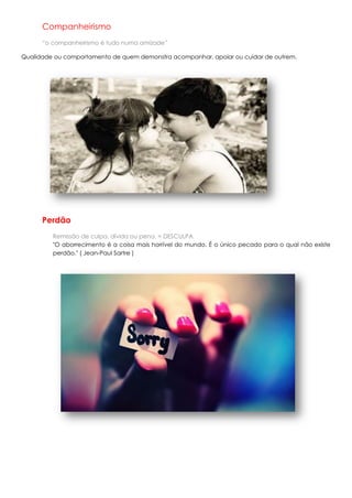 Companheirismo
      “o companheirismo é tudo numa amizade”

Qualidade ou comportamento de quem demonstra acompanhar, apoiar ou cuidar de outrem.




      Perdão
         Remissão de culpa, dívida ou pena. = DESCULPA
         "O aborrecimento é a coisa mais horrível do mundo. É o único pecado para o qual não existe
         perdão." ( Jean-Paul Sartre )
 