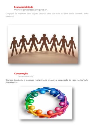 Responsabilidade
            “Prestar Responsabilidade,ser responsável”.

Obrigação de responder pelas acções.. próprias, pelas dos outros ou pelas coisas confiadas. (Erma
Freesmon)




            Cooperação
               “Prestar cooperação”

"Grandes descobertas e progressos invariavelmente envolvem a cooperação de várias mentes."(Autor
Desconhecido)
 