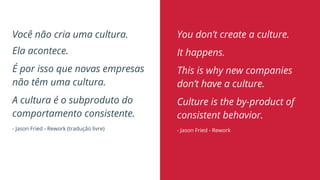 Você não cria uma cultura.
Ela acontece.
É por isso que novas empresas
não têm uma cultura.
A cultura é o subproduto do
comportamento consistente.
- Jason Fried - Rework (tradução livre)
You don’t create a culture.
It happens.
This is why new companies
don’t have a culture.
Culture is the by-product of
consistent behavior.
- Jason Fried - Rework
 