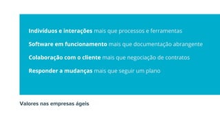 Indivíduos e interações mais que processos e ferramentas
Software em funcionamento mais que documentação abrangente
Colaboração com o cliente mais que negociação de contratos
Responder a mudanças mais que seguir um plano
Valores nas empresas ágeis
 