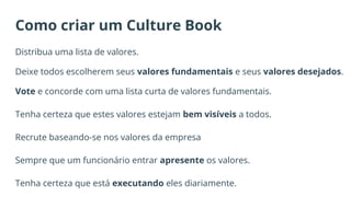 Como criar um Culture Book
Distribua uma lista de valores.
Deixe todos escolherem seus valores fundamentais e seus valores desejados.
Vote e concorde com uma lista curta de valores fundamentais.
Tenha certeza que estes valores estejam bem visíveis a todos.
Recrute baseando-se nos valores da empresa
Sempre que um funcionário entrar apresente os valores.
Tenha certeza que está executando eles diariamente.
 