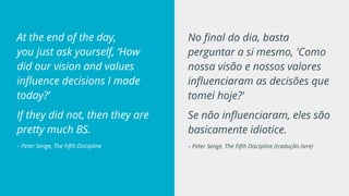 No final do dia, basta
perguntar a si mesmo, 'Como
nossa visão e nossos valores
influenciaram as decisões que
tomei hoje?'
Se não influenciaram, eles são
basicamente idiotice.
– Peter Senge, The Fifth Discipline (tradução livre)
At the end of the day,
you just ask yourself, ‘How
did our vision and values
influence decisions I made
today?’
If they did not, then they are
pretty much BS.
– Peter Senge, The Fifth Discipline
 