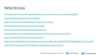 Referências
http://blog.bravi.com.br/cultivando-valores-descubra-como-aumentamos-a-nossa-produtividade/
https://www.zapposinsights.com/culture-book
https://management30.com/shop/workout-regular-print-edition/
http://www.happymelly.com/company-core-values-2/
https://management30.com/pb/practice/culture-books/
https://management30.com/leadership-resource-hub/how-to-grow-a-company-culture/
http://noop.nl/2013/02/whats-your-value-story.html
https://1qjpt15fhlq3xjfpm2utibj1-wpengine.netdna-ssl.com/wp-content/uploads/2016/07/BigValuesList_Poster_A2.pdf
http://blog.domingosfaria.net/2012/04/que-principios-devem-reger-uma.html
priscilamachadoagirlnamedpripriscila.machado@bravi.com.br
 