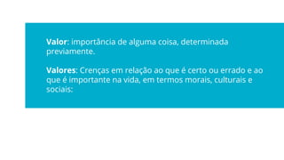 Valor: importância de alguma coisa, determinada
previamente.
Valores: Crenças em relação ao que é certo ou errado e ao
que é importante na vida, em termos morais, culturais e
sociais:
 