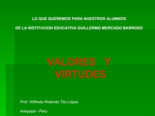 VALORES  Y VIRTUDES LO QUE QUEREMOS PARA NUESTROS ALUMNOS DE LA INSTITUCION EDUCATIVA GUILLERMO MERCADO BARROSO Prof. Wilfredo Rolando Tito López  Arequipa - Perú 