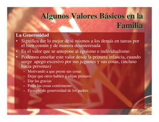 Algunos Valores Básicos en la
                                    Familia
La Generosidad
• Significa dar lo mejor de si mismos a los demás en tareas por
  el bien común y de manera desinteresada
• Es el valor que se antepone al egoísmo e individualismo
• Podemos enseñar este valor desde la primera infancia, cuando
  surge apego excesivo por sus juguetes y sus cosas, (incluso
  hacia personas)
   –   Motivando a que preste sus cosas
   –   Dejar que otros hablen y elijan primero
   –   Dar las gracias
   –   Pedir las cosas cortésmente
   –   Ejemplo de generosidad de los padres
 