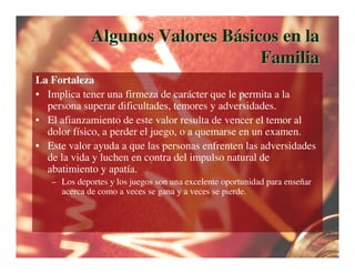 Algunos Valores Básicos en la
                                  Familia
La Fortaleza
• Implica tener una firmeza de carácter que le permita a la
  persona superar dificultades, temores y adversidades.
• El afianzamiento de este valor resulta de vencer el temor al
  dolor físico, a perder el juego, o a quemarse en un examen.
• Este valor ayuda a que las personas enfrenten las adversidades
  de la vida y luchen en contra del impulso natural de
  abatimiento y apatía.
   – Los deportes y los juegos son una excelente oportunidad para enseñar
     acerca de como a veces se gana y a veces se pierde.
 