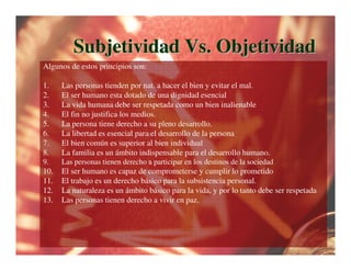 Subjetividad Vs. Objetividad
Algunos de estos principios son:

1.    Las personas tienden por nat. a hacer el bien y evitar el mal.
2.    El ser humano esta dotado de una dignidad esencial
3.    La vida humana debe ser respetada como un bien inalienable
4.    El fin no justifica los medios.
5.    La persona tiene derecho a su pleno desarrollo.
6.    La libertad es esencial para el desarrollo de la persona
7.    El bien común es superior al bien individual
8.    La familia es un ámbito indispensable para el desarrollo humano.
9.    Las personas tienen derecho a participar en los destinos de la sociedad
10.   El ser humano es capaz de comprometerse y cumplir lo prometido
11.   El trabajo es un derecho básico para la subsistencia personal.
12.   La naturaleza es un ámbito básico para la vida, y por lo tanto debe ser respetada
13.   Las personas tienen derecho a vivir en paz.
 