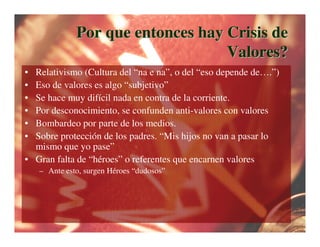 Por que entonces hay Crisis de
                                   Valores?
• Relativismo (Cultura del “na e na”, o del “eso depende de….”)
• Eso de valores es algo “subjetivo”
• Se hace muy difícil nada en contra de la corriente.
• Por desconocimiento, se confunden anti-valores con valores
• Bombardeo por parte de los medios.
• Sobre protección de los padres. “Mis hijos no van a pasar lo
  mismo que yo pase”
• Gran falta de “héroes” o referentes que encarnen valores
    – Ante esto, surgen Héroes “dudosos”
 