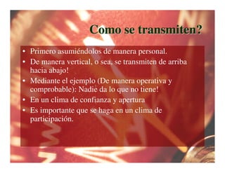 Como se transmiten?
• Primero asumiéndolos de manera personal.
• De manera vertical, o sea, se transmiten de arriba
  hacia abajo!
• Mediante el ejemplo (De manera operativa y
  comprobable): Nadie da lo que no tiene!
• En un clima de confianza y apertura
• Es importante que se haga en un clima de
  participación.
 