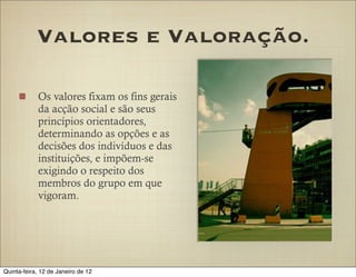 Valores e Valoração.

            Os valores fixam os fins gerais
            da acção social e são seus
            princípios orientadores,
            determinando as opções e as
            decisões dos indivíduos e das
            instituições, e impõem-se
            exigindo o respeito dos
            membros do grupo em que
            vigoram.




Quinta-feira, 12 de Janeiro de 12
 