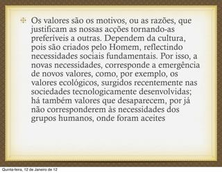 Os valores são os motivos, ou as razões, que
                 justificam as nossas acções tornando-as
                 preferíveis a outras. Dependem da cultura,
                 pois são criados pelo Homem, reflectindo
                 necessidades sociais fundamentais. Por isso, a
                 novas necessidades, corresponde a emergência
                 de novos valores, como, por exemplo, os
                 valores ecológicos, surgidos recentemente nas
                 sociedades tecnologicamente desenvolvidas;
                 há também valores que desaparecem, por já
                 não corresponderem às necessidades dos
                 grupos humanos, onde foram aceites




Quinta-feira, 12 de Janeiro de 12
 