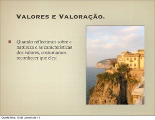 Valores e Valoração.


            Quando reflectimos sobre a
            natureza e as características
            dos valores, costumamos
            reconhecer que eles:




Quinta-feira, 12 de Janeiro de 12
 