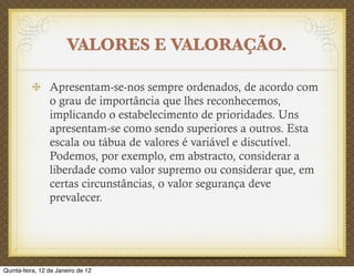 VALORES E VALORAÇÃO.

                 Apresentam-se-nos sempre ordenados, de acordo com
                 o grau de importância que lhes reconhecemos,
                 implicando o estabelecimento de prioridades. Uns
                 apresentam-se como sendo superiores a outros. Esta
                 escala ou tábua de valores é variável e discutível.
                 Podemos, por exemplo, em abstracto, considerar a
                 liberdade como valor supremo ou considerar que, em
                 certas circunstâncias, o valor segurança deve
                 prevalecer.




Quinta-feira, 12 de Janeiro de 12
 