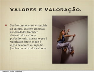 Valores e Valoração.

            Sendo componentes essenciais
            da cultura, existem em todas
            as sociedades (carácter
            absoluto dos valores),
            podendo variar apenas o que é
            valorizado, isto é, o que é
            digno de apreço ou repúdio
            (carácter relativo dos valores).




Quinta-feira, 12 de Janeiro de 12
 