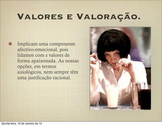 Valores e Valoração.

            Implicam uma componente
            afectivo-emocional, pois
            lidamos com s valores de
            forma apaixonada. As nossas
            opções, em termos
            axiológicos, nem sempre têm
            uma justificação racional.




Quinta-feira, 12 de Janeiro de 12
 