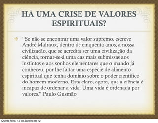 HÁ UMA CRISE DE VALORES
                     ESPIRITUAIS?
                 “Se não se encontrar uma valor supremo, escreve
                 André Malraux, dentro de cinquenta anos, a nossa
                 civilização, que se acredita ser uma civilização da
                 ciência, tornar-se-á uma das mais submissas aos
                 instintos e aos sonhos elementares que o mundo já
                 conheceu, por lhe faltar uma espécie de alimento
                 espiritual que tenha domínio sobre o poder científico
                 do homem moderno. Está claro, agora, que a ciência é
                 incapaz de ordenar a vida. Uma vida é ordenada por
                 valores.” Paulo Gusmão



Quinta-feira, 12 de Janeiro de 12
 