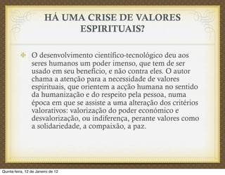 HÁ UMA CRISE DE VALORES
                             ESPIRITUAIS?

                 O desenvolvimento científico-tecnológico deu aos
                 seres humanos um poder imenso, que tem de ser
                 usado em seu benefício, e não contra eles. O autor
                 chama a atenção para a necessidade de valores
                 espirituais, que orientem a acção humana no sentido
                 da humanização e do respeito pela pessoa, numa
                 época em que se assiste a uma alteração dos critérios
                 valorativos: valorização do poder económico e
                 desvalorização, ou indiferença, perante valores como
                 a solidariedade, a compaixão, a paz.




Quinta-feira, 12 de Janeiro de 12
 